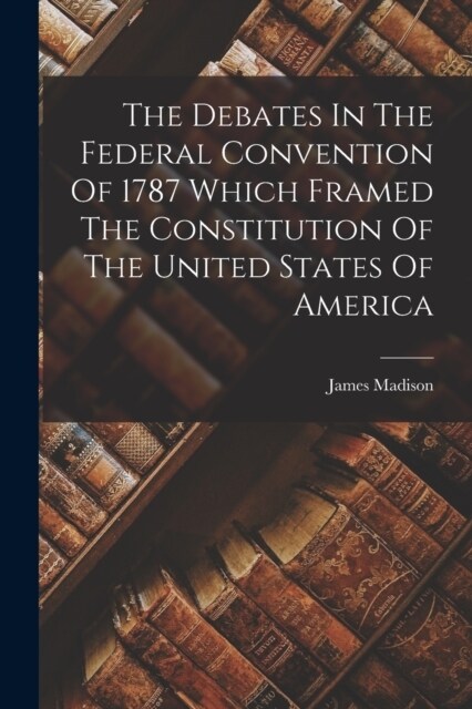 The Debates In The Federal Convention Of 1787 Which Framed The Constitution Of The United States Of America (Paperback)