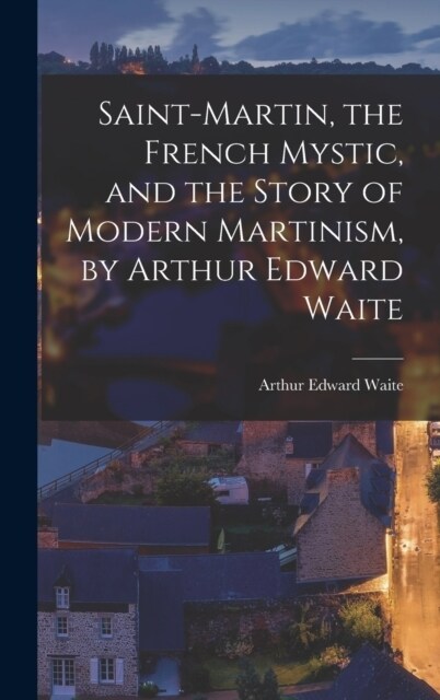 Saint-Martin, the French Mystic, and the Story of Modern Martinism, by Arthur Edward Waite (Hardcover)