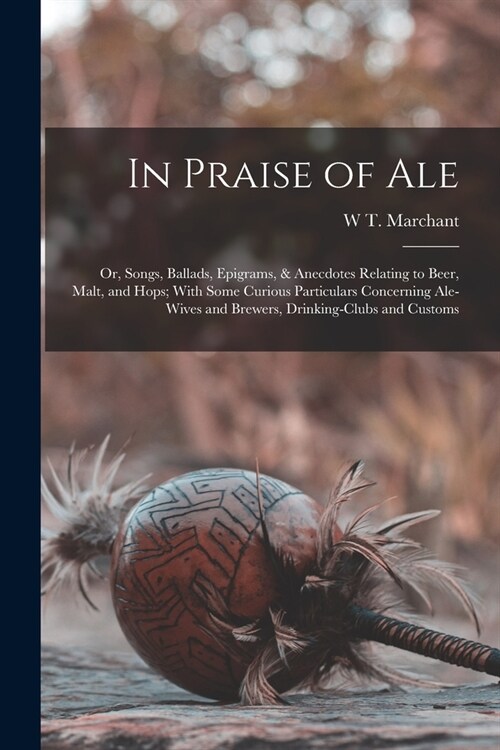 In Praise of Ale: Or, Songs, Ballads, Epigrams, & Anecdotes Relating to Beer, Malt, and Hops; With Some Curious Particulars Concerning A (Paperback)