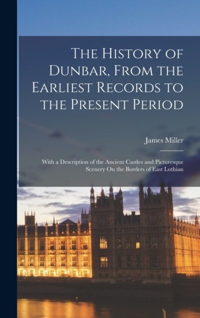 The History of Dunbar, From the Earliest Records to the Present Period: With a Description of the Ancient Castles and Picturesque Scenery On the Borde (Hardcover)