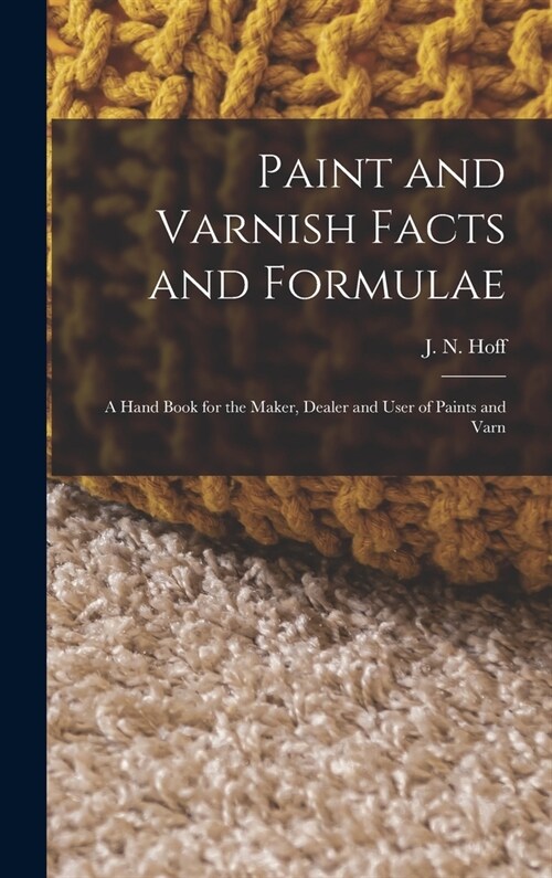 Paint and Varnish Facts and Formulae: A Hand Book for the Maker, Dealer and User of Paints and Varn (Hardcover)