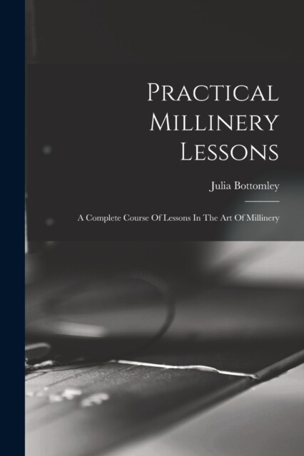 Practical Millinery Lessons: A Complete Course Of Lessons In The Art Of Millinery (Paperback)