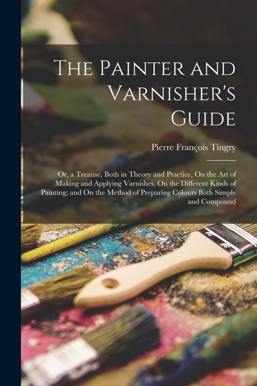 The Painter and Varnishers Guide: Or, a Treatise, Both in Theory and Practice, On the Art of Making and Applying Varnishes, On the Different Kinds of (Paperback)