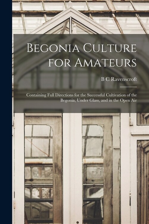 Begonia Culture for Amateurs: Containing Full Directions for the Successful Cultivation of the Begonia, Under Glass, and in the Open Air (Paperback)