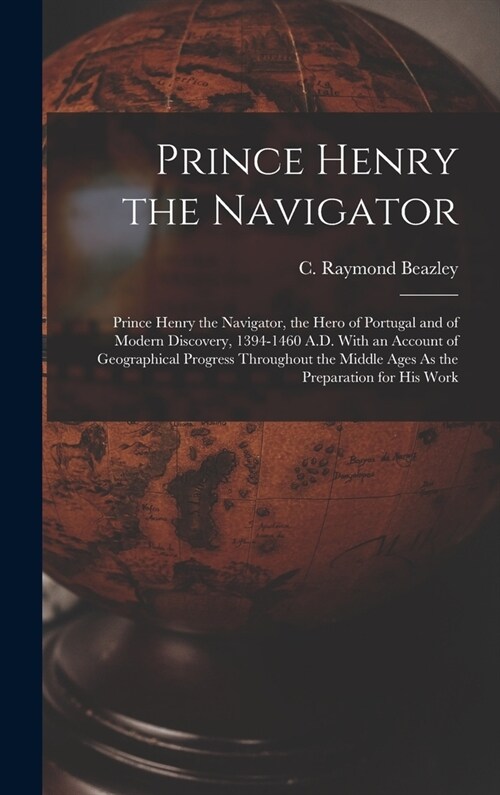 Prince Henry the Navigator: Prince Henry the Navigator, the Hero of Portugal and of Modern Discovery, 1394-1460 A.D. With an Account of Geographic (Hardcover)