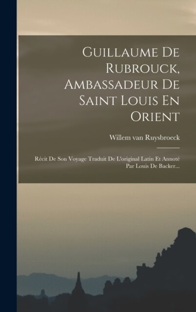 Guillaume De Rubrouck, Ambassadeur De Saint Louis En Orient: R?it De Son Voyage Traduit De Loriginal Latin Et Annot?Par Louis De Backer... (Hardcover)