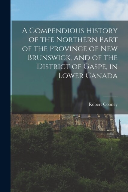 A Compendious History of the Northern Part of the Province of New Brunswick, and of the District of Gaspe, in Lower Canada (Paperback)