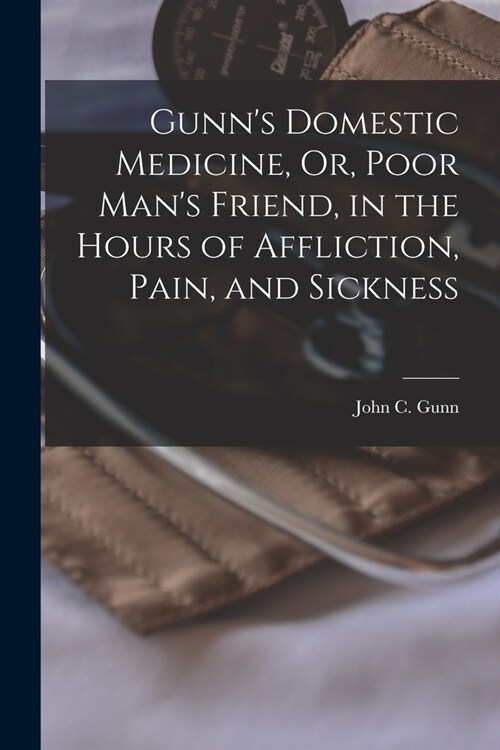 Gunns Domestic Medicine, Or, Poor Mans Friend, in the Hours of Affliction, Pain, and Sickness (Paperback)