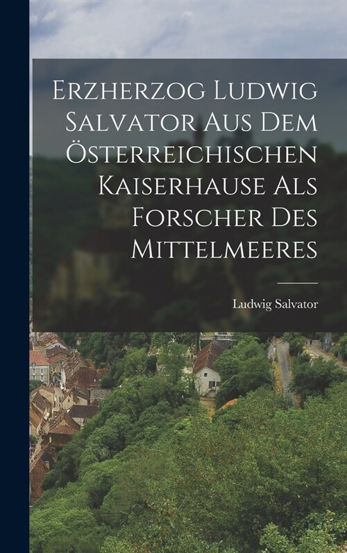 Erzherzog Ludwig Salvator Aus Dem ?terreichischen Kaiserhause Als Forscher Des Mittelmeeres (Hardcover)