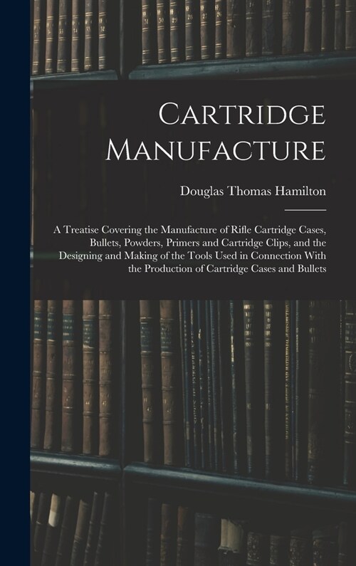 Cartridge Manufacture; a Treatise Covering the Manufacture of Rifle Cartridge Cases, Bullets, Powders, Primers and Cartridge Clips, and the Designing (Hardcover)