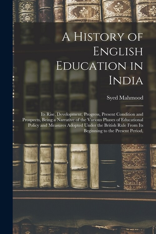 A History of English Education in India: Its Rise, Development, Progress, Present Condition and Prospects, Being a Narrative of the Various Phases of (Paperback)