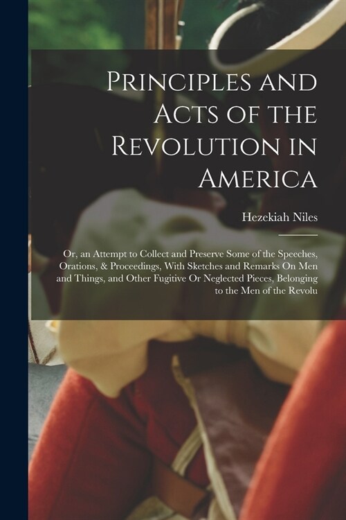 Principles and Acts of the Revolution in America: Or, an Attempt to Collect and Preserve Some of the Speeches, Orations, & Proceedings, With Sketches (Paperback)