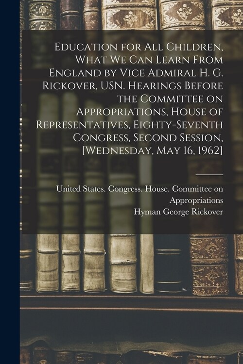 Education for all Children, What we can Learn From England by Vice Admiral H. G. Rickover, USN. Hearings Before the Committee on Appropriations, House (Paperback)
