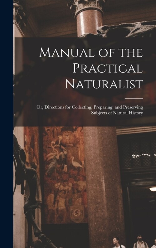 Manual of the Practical Naturalist: Or, Directions for Collecting, Preparing, and Preserving Subjects of Natural History (Hardcover)