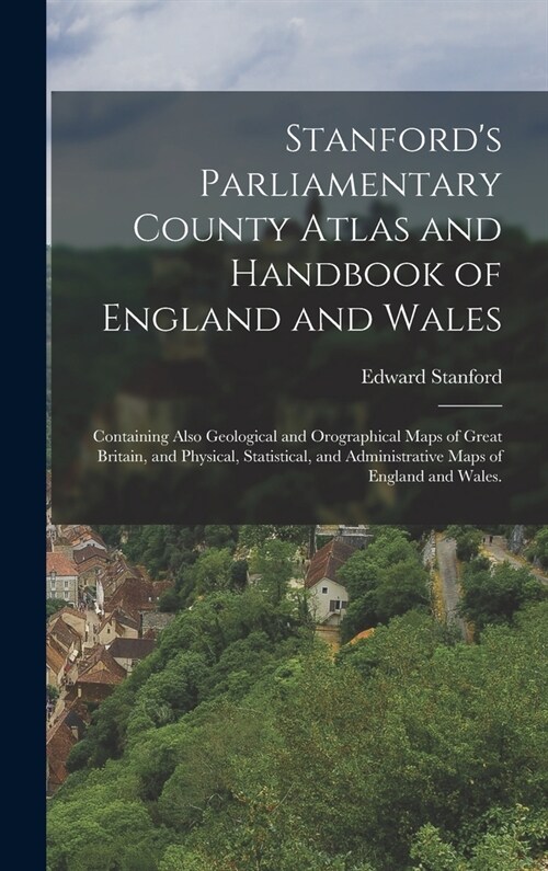 Stanfords Parliamentary County Atlas and Handbook of England and Wales: Containing Also Geological and Orographical Maps of Great Britain, and Physic (Hardcover)