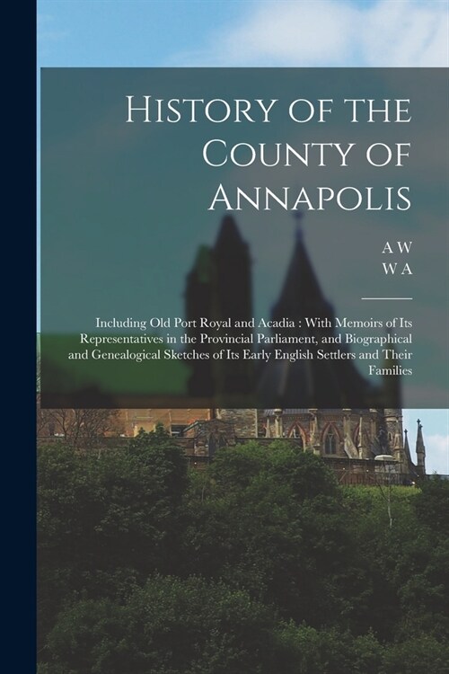 History of the County of Annapolis: Including old Port Royal and Acadia: With Memoirs of its Representatives in the Provincial Parliament, and Biograp (Paperback)