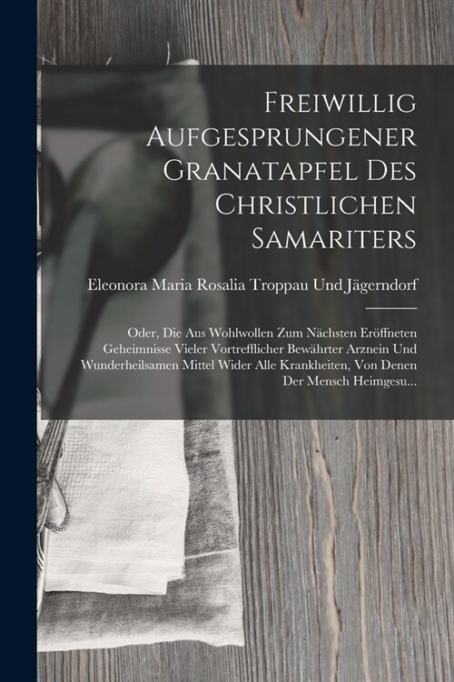 Freiwillig Aufgesprungener Granatapfel Des Christlichen Samariters: Oder, Die Aus Wohlwollen Zum N?hsten Er?fneten Geheimnisse Vieler Vortrefflicher (Paperback)