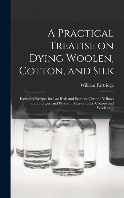 A Practical Treatise on Dying Woolen, Cotton, and Silk: Including Recipes for lac Reds and Scarlets, Chrome Yellows and Oranges, and Prussian Blues-on (Hardcover)