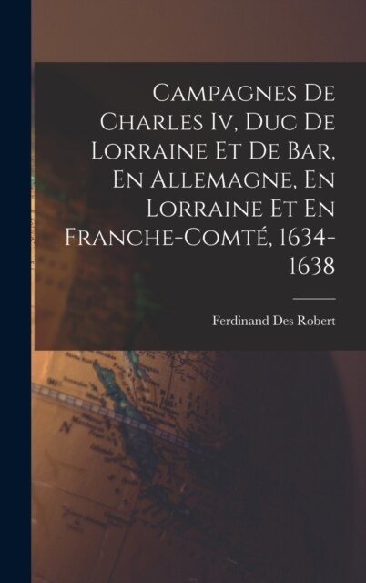 Campagnes De Charles Iv, Duc De Lorraine Et De Bar, En Allemagne, En Lorraine Et En Franche-Comt? 1634-1638 (Hardcover)