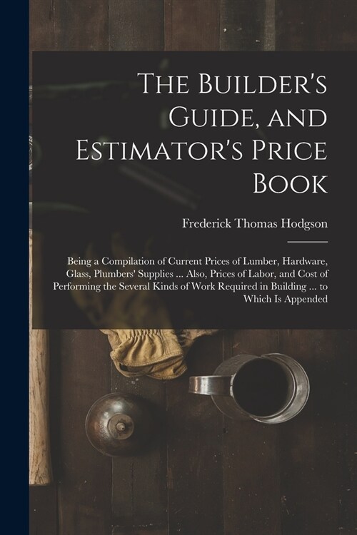 The Builders Guide, and Estimators Price Book: Being a Compilation of Current Prices of Lumber, Hardware, Glass, Plumbers Supplies ... Also, Prices (Paperback)