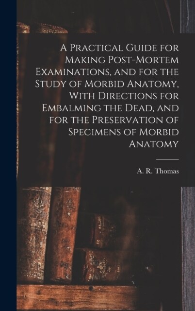 A Practical Guide for Making Post-mortem Examinations, and for the Study of Morbid Anatomy, With Directions for Embalming the Dead, and for the Preser (Hardcover)