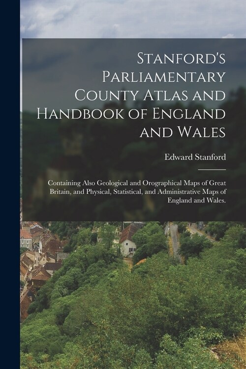 Stanfords Parliamentary County Atlas and Handbook of England and Wales: Containing Also Geological and Orographical Maps of Great Britain, and Physic (Paperback)