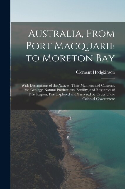 Australia, From Port Macquarie to Moreton Bay: With Descriptions of the Natives, Their Manners and Customs, the Geology, Natural Productions, Fertilit (Paperback)
