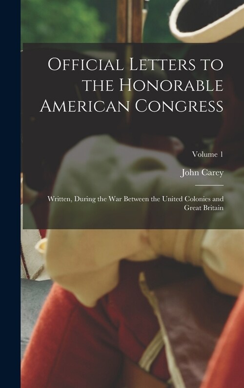 Official Letters to the Honorable American Congress: Written, During the War Between the United Colonies and Great Britain; Volume 1 (Hardcover)