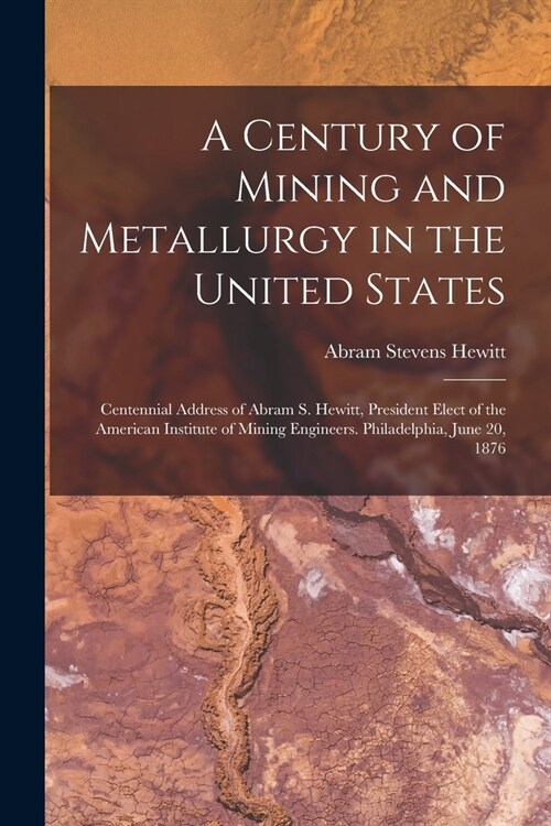 A Century of Mining and Metallurgy in the United States: Centennial Address of Abram S. Hewitt, President Elect of the American Institute of Mining En (Paperback)