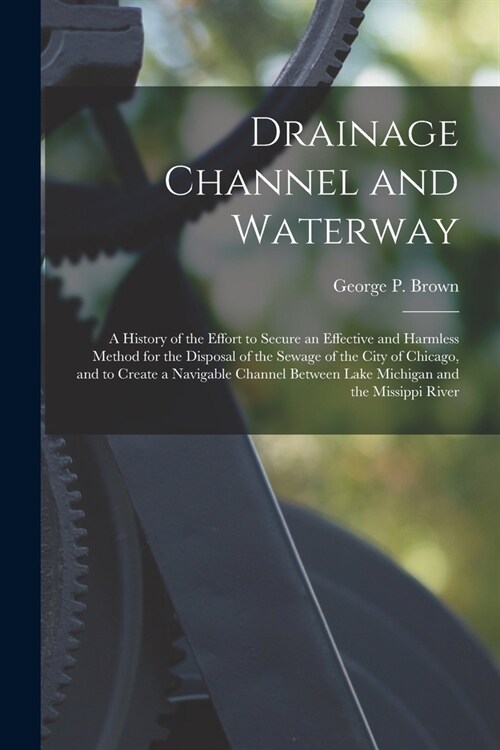 Drainage Channel and Waterway; a History of the Effort to Secure an Effective and Harmless Method for the Disposal of the Sewage of the City of Chicag (Paperback)