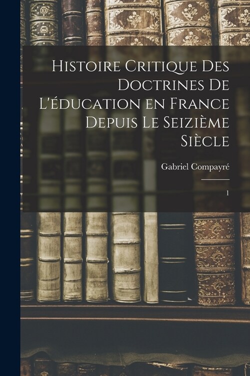 Histoire critique des doctrines de l?ucation en France depuis le seizi?e si?le: 1 (Paperback)
