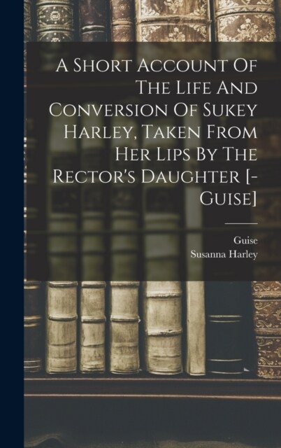 A Short Account Of The Life And Conversion Of Sukey Harley, Taken From Her Lips By The Rectors Daughter [- Guise] (Hardcover)