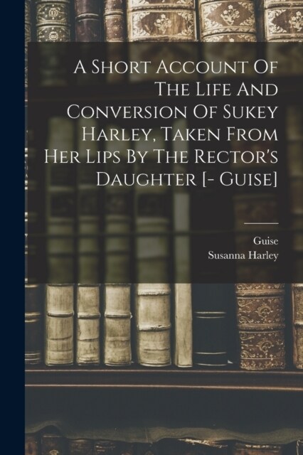 A Short Account Of The Life And Conversion Of Sukey Harley, Taken From Her Lips By The Rectors Daughter [- Guise] (Paperback)
