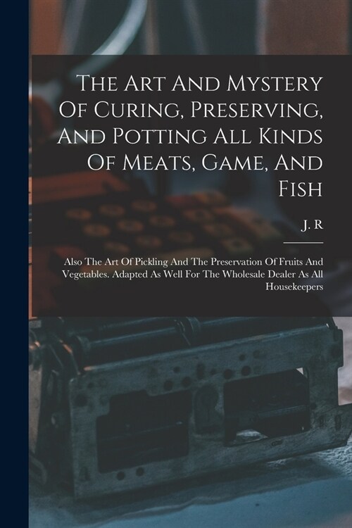 The Art And Mystery Of Curing, Preserving, And Potting All Kinds Of Meats, Game, And Fish: Also The Art Of Pickling And The Preservation Of Fruits And (Paperback)