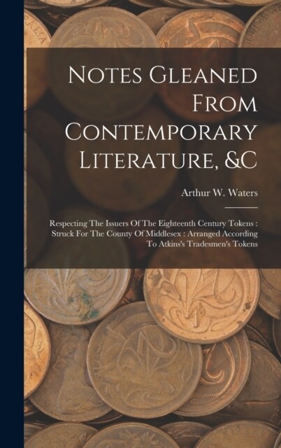 Notes Gleaned From Contemporary Literature, &c: Respecting The Issuers Of The Eighteenth Century Tokens: Struck For The County Of Middlesex: Arranged (Hardcover)