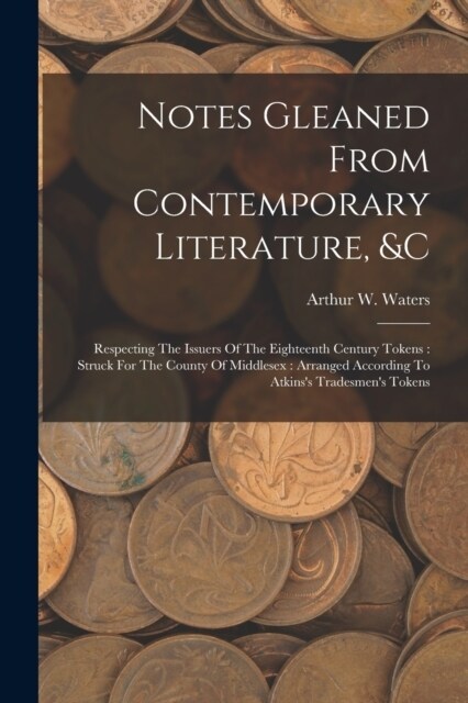 Notes Gleaned From Contemporary Literature, &c: Respecting The Issuers Of The Eighteenth Century Tokens: Struck For The County Of Middlesex: Arranged (Paperback)