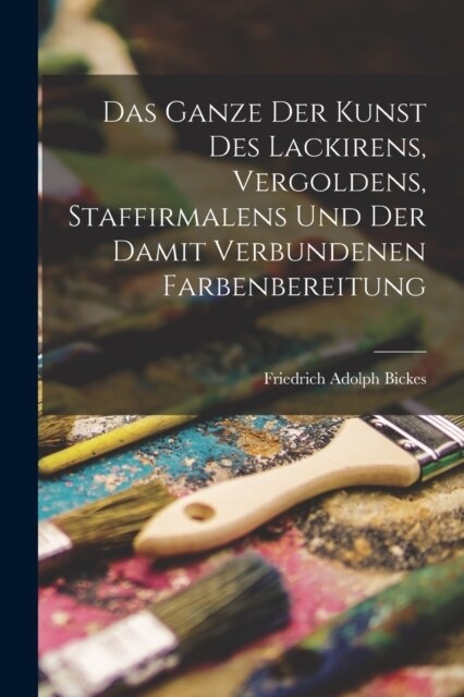 Das Ganze der Kunst des Lackirens, Vergoldens, Staffirmalens und der damit verbundenen Farbenbereitung (Paperback)