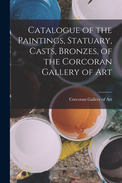 Catalogue of the Paintings, Statuary, Casts, Bronzes, of the Corcoran Gallery of Art (Paperback)