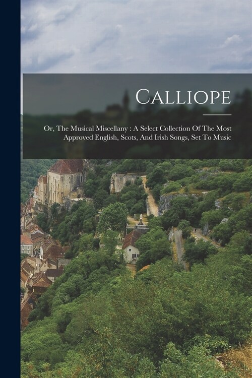Calliope: Or, The Musical Miscellany: A Select Collection Of The Most Approved English, Scots, And Irish Songs, Set To Music (Paperback)