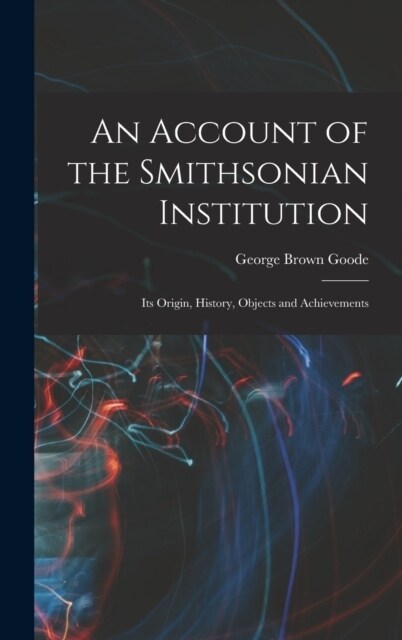 An Account of the Smithsonian Institution: Its Origin, History, Objects and Achievements (Hardcover)