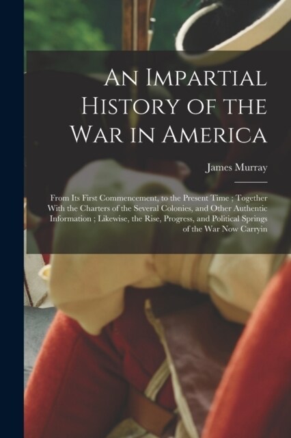 An Impartial History of the war in America; From its First Commencement, to the Present Time; Together With the Charters of the Several Colonies, and (Paperback)