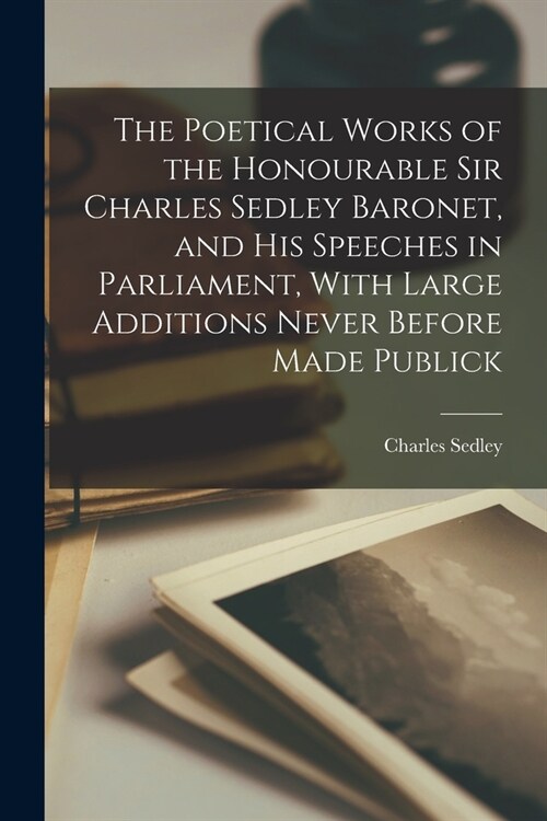 The Poetical Works of the Honourable Sir Charles Sedley Baronet, and His Speeches in Parliament, With Large Additions Never Before Made Publick (Paperback)