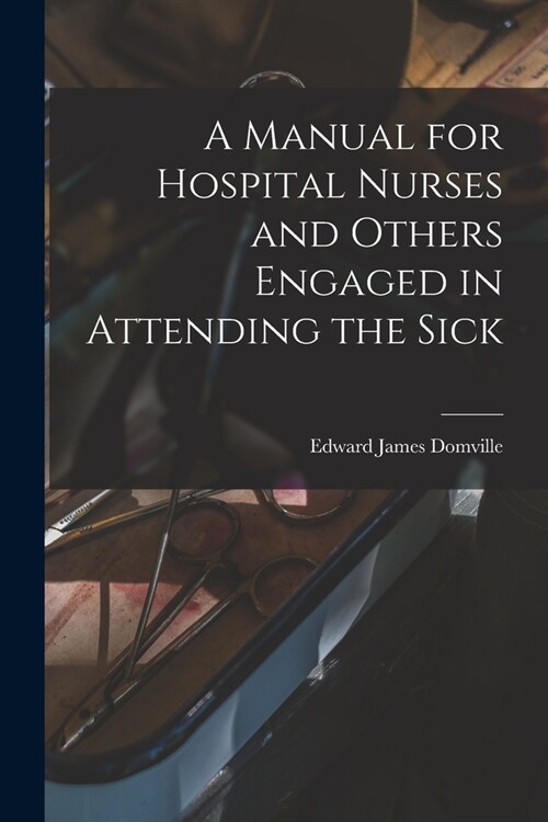 A Manual for Hospital Nurses and Others Engaged in Attending the Sick (Paperback)