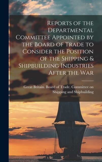 Reports of the Departmental Committee Appointed by the Board of Trade to Consider the Position of the Shipping & Shipbuilding Industries After the War (Hardcover)