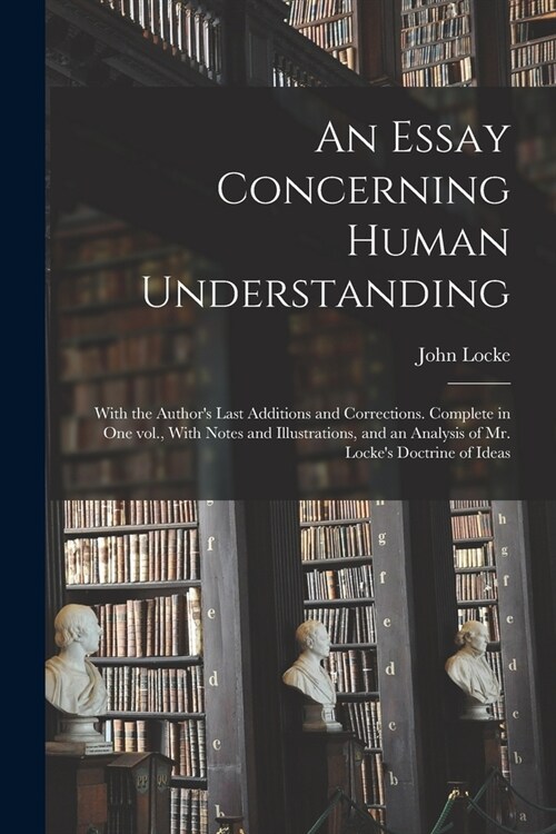 An Essay Concerning Human Understanding; With the Authors Last Additions and Corrections. Complete in one vol., With Notes and Illustrations, and an (Paperback)