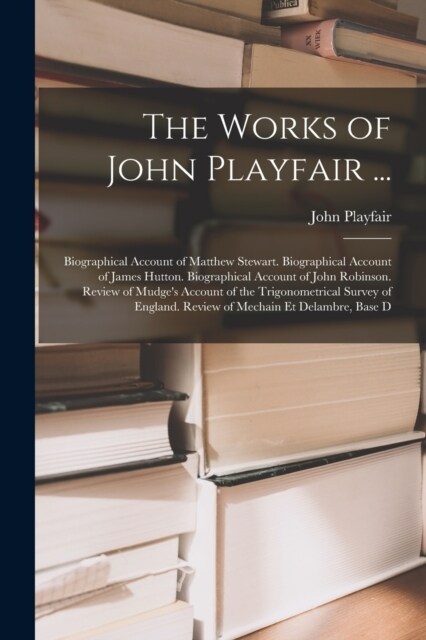 The Works of John Playfair ...: Biographical Account of Matthew Stewart. Biographical Account of James Hutton. Biographical Account of John Robinson. (Paperback)