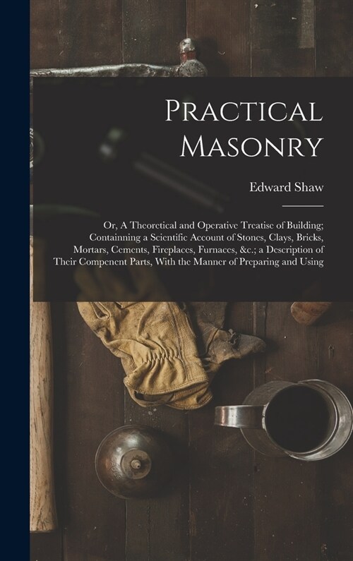 Practical Masonry: Or, A Theoretical and Operative Treatise of Building; Containning a Scientific Account of Stones, Clays, Bricks, Morta (Hardcover)