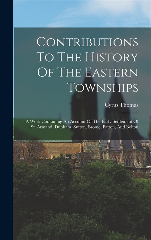 Contributions To The History Of The Eastern Townships: A Work Containing An Account Of The Early Settlement Of St. Armand, Dunham, Sutton, Brome, Patt (Hardcover)