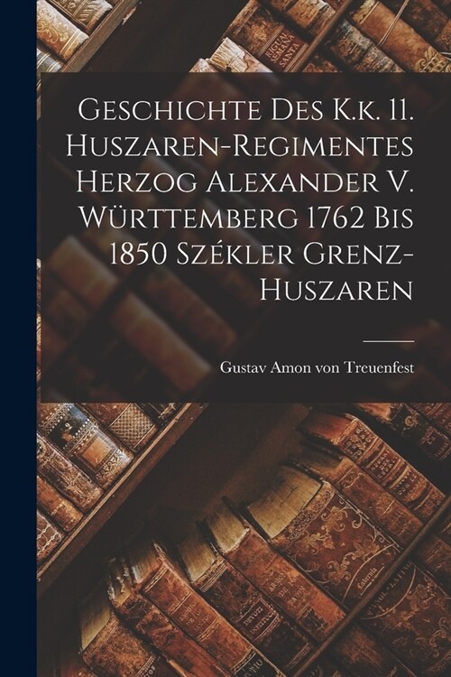 Geschichte Des K.k. 11. Huszaren-regimentes Herzog Alexander V. W?ttemberg 1762 Bis 1850 Sz?ler Grenz-huszaren (Paperback)
