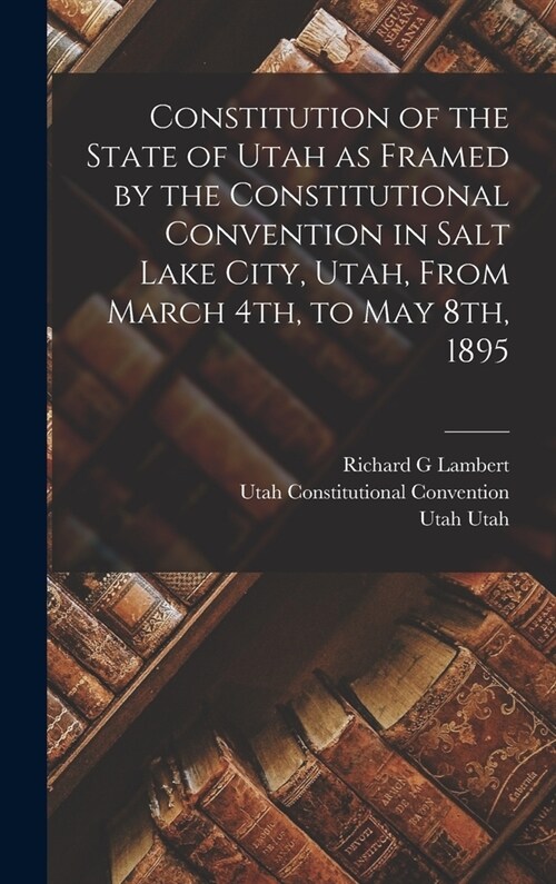 Constitution of the State of Utah as Framed by the Constitutional Convention in Salt Lake City, Utah, From March 4th, to May 8th, 1895 (Hardcover)